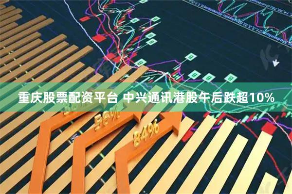 重庆股票配资平台 中兴通讯港股午后跌超10%