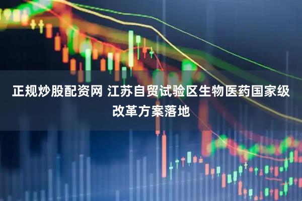 正规炒股配资网 江苏自贸试验区生物医药国家级改革方案落地