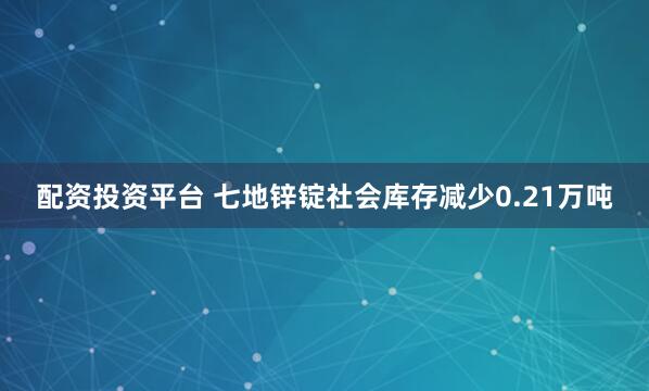 配资投资平台 七地锌锭社会库存减少0.21万吨