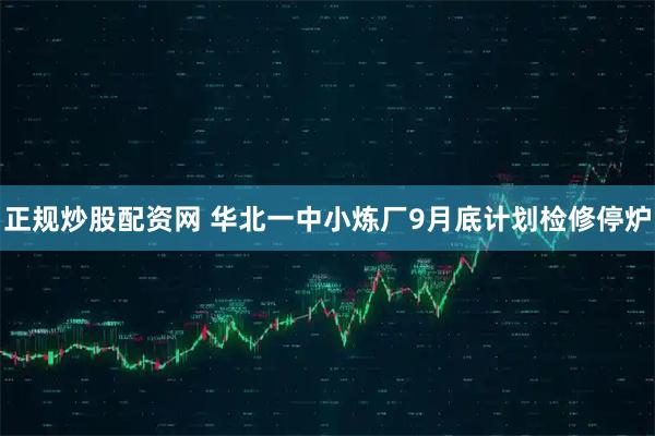 正规炒股配资网 华北一中小炼厂9月底计划检修停炉