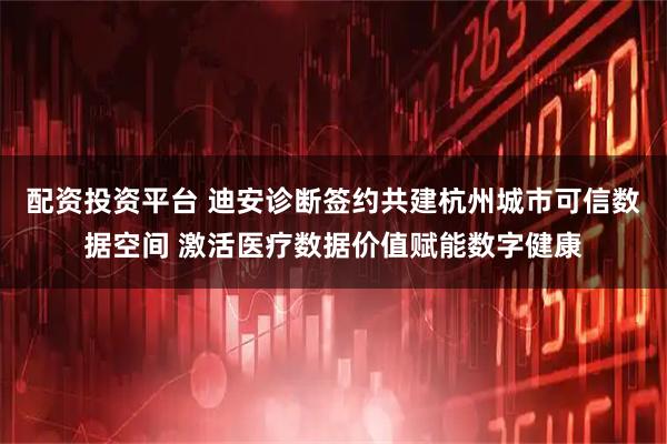 配资投资平台 迪安诊断签约共建杭州城市可信数据空间 激活医疗数据价值赋能数字健康