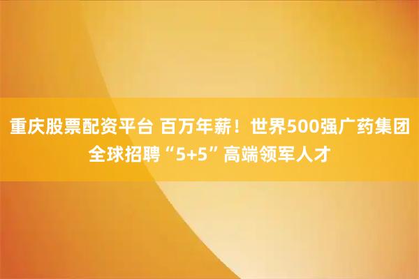 重庆股票配资平台 百万年薪！世界500强广药集团全球招聘“5+5”高端领军人才