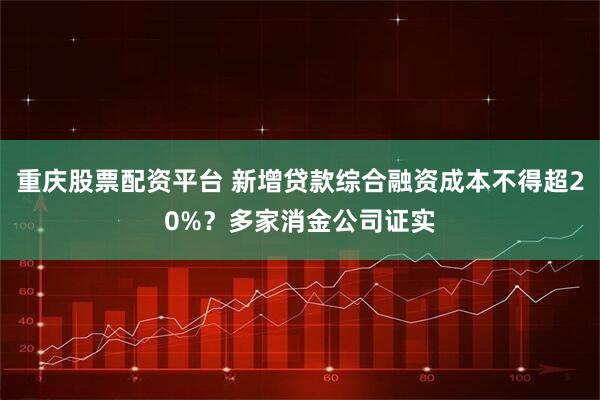 重庆股票配资平台 新增贷款综合融资成本不得超20%？多家消金公司证实