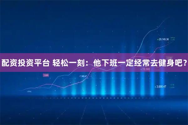 配资投资平台 轻松一刻：他下班一定经常去健身吧？