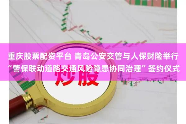 重庆股票配资平台 青岛公安交管与人保财险举行“警保联动道路交通风险隐患协同治理”签约仪式