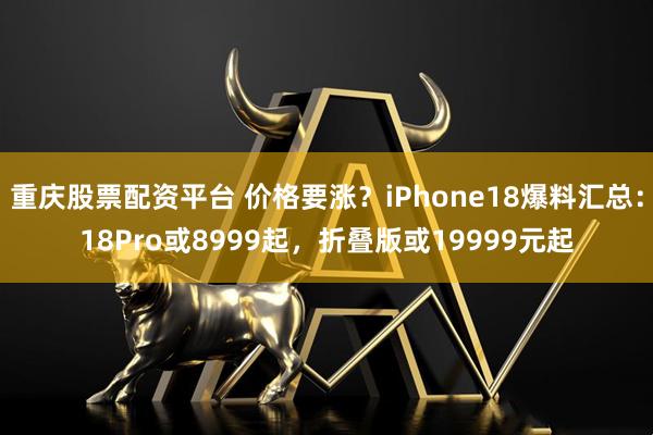 重庆股票配资平台 价格要涨？iPhone18爆料汇总：18Pro或8999起，折叠版或19999元起