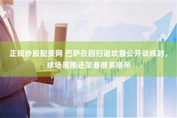 正规炒股配资网 巴萨在回归诺坎普公开训练时，球场周围还架着很多塔吊