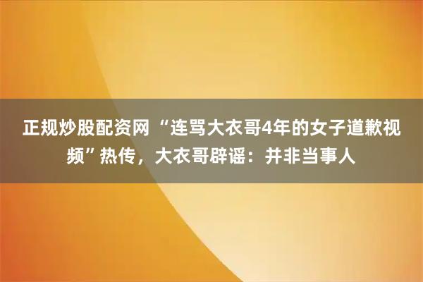 正规炒股配资网 “连骂大衣哥4年的女子道歉视频”热传，大衣哥辟谣：并非当事人