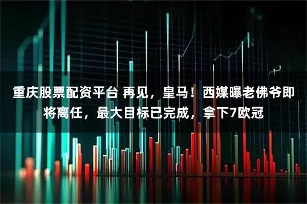 重庆股票配资平台 再见，皇马！西媒曝老佛爷即将离任，最大目标已完成，拿下7欧冠