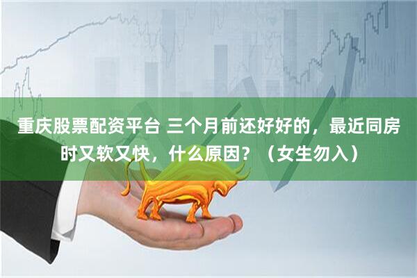 重庆股票配资平台 三个月前还好好的，最近同房时又软又快，什么原因？（女生勿入）