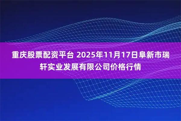 重庆股票配资平台 2025年11月17日阜新市瑞轩实业发展有限公司价格行情