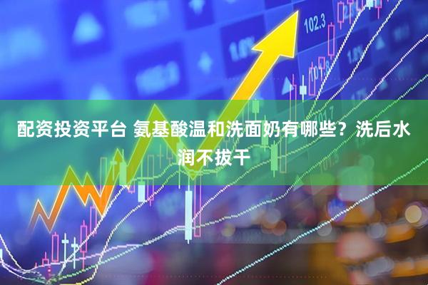 配资投资平台 氨基酸温和洗面奶有哪些？洗后水润不拔干