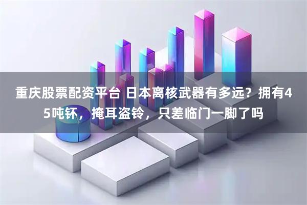 重庆股票配资平台 日本离核武器有多远？拥有45吨钚，掩耳盗铃，只差临门一脚了吗