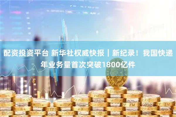 配资投资平台 新华社权威快报｜新纪录！我国快递年业务量首次突破1800亿件