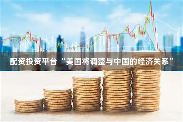 配资投资平台 “美国将调整与中国的经济关系”