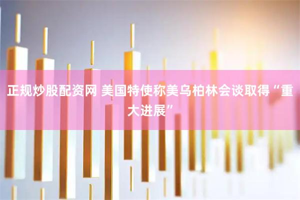 正规炒股配资网 美国特使称美乌柏林会谈取得“重大进展”
