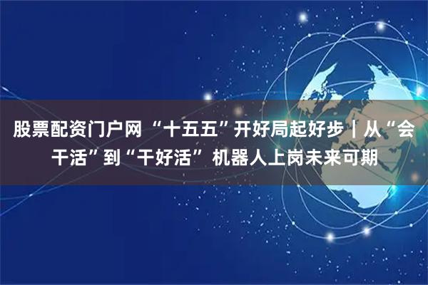 股票配资门户网 “十五五”开好局起好步｜从“会干活”到“干好活” 机器人上岗未来可期