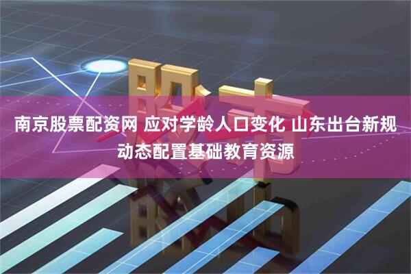 南京股票配资网 应对学龄人口变化 山东出台新规动态配置基础教育资源