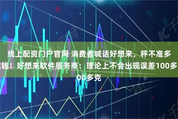 线上配资门户官网 消费者喊话好想来，秤不准多收钱！好想来软件服务商：理论上不会出现误差100多克