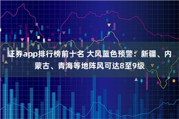 证券app排行榜前十名 大风蓝色预警：新疆、内蒙古、青海等地阵风可达8至9级