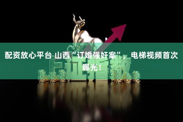 配资放心平台 山西“订婚强奸案”，电梯视频首次曝光！