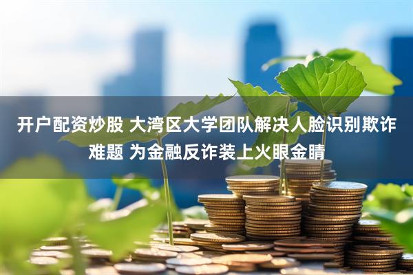开户配资炒股 大湾区大学团队解决人脸识别欺诈难题 为金融反诈装上火眼金睛