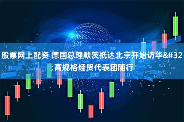 股票网上配资 德国总理默茨抵达北京开始访华 高规格经贸代表团随行