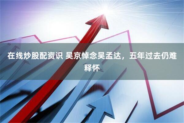 在线炒股配资识 吴京悼念吴孟达，五年过去仍难释怀