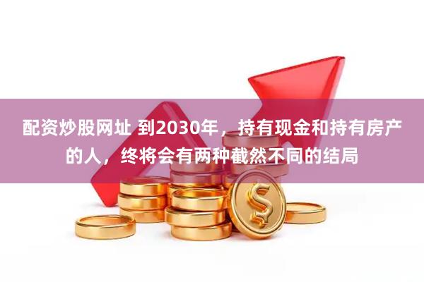 配资炒股网址 到2030年，持有现金和持有房产的人，终将会有两种截然不同的结局