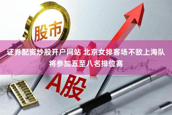 证券配资炒股开户网站 北京女排客场不敌上海队将参加五至八名排位赛
