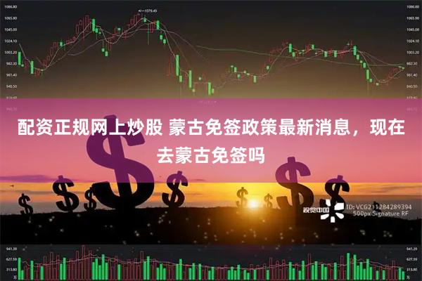 配资正规网上炒股 蒙古免签政策最新消息，现在去蒙古免签吗