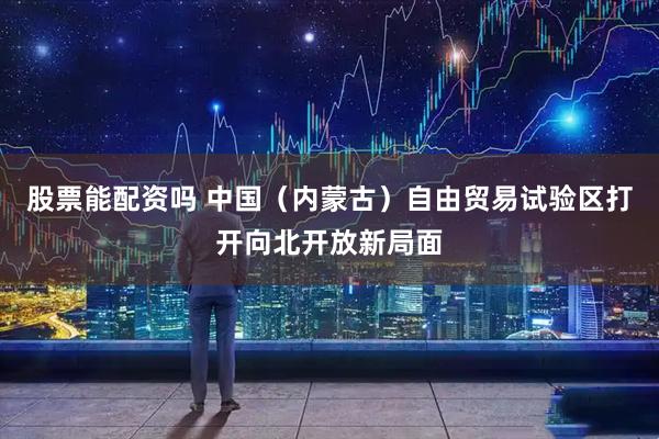股票能配资吗 中国（内蒙古）自由贸易试验区打开向北开放新局面