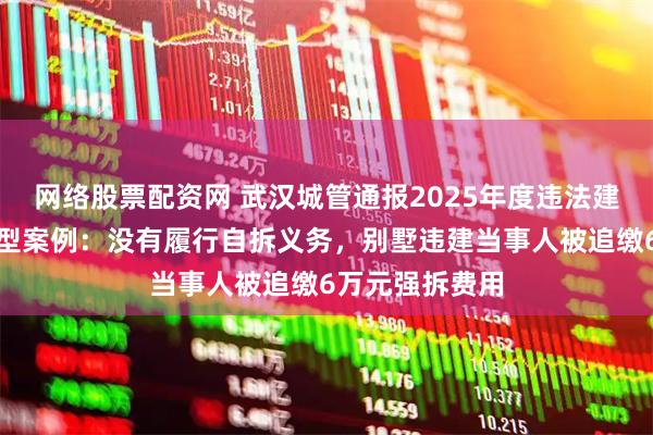 网络股票配资网 武汉城管通报2025年度违法建设整治十大典型案例：没有履行自拆义务，别墅违建当事人被追缴6万元强拆费用