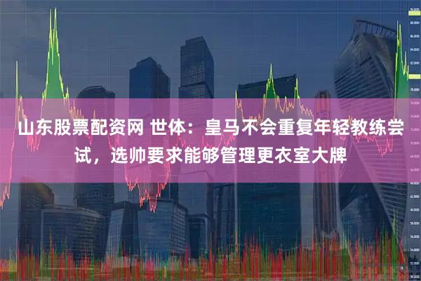 山东股票配资网 世体：皇马不会重复年轻教练尝试，选帅要求能够管理更衣室大牌
