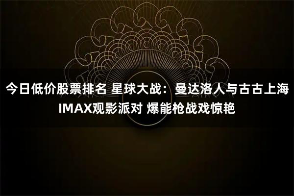 今日低价股票排名 星球大战：曼达洛人与古古上海IMAX观影派对 爆能枪战戏惊艳