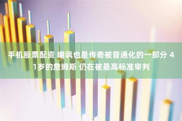 手机股票配资 嘲讽也是传奇被普通化的一部分 41岁的詹姆斯 仍在被最高标准审判