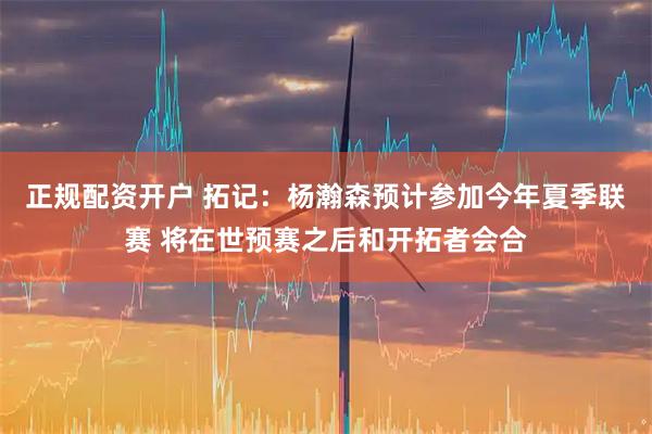 正规配资开户 拓记：杨瀚森预计参加今年夏季联赛 将在世预赛之后和开拓者会合
